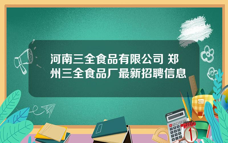 河南三全食品有限公司 郑州三全食品厂最新招聘信息